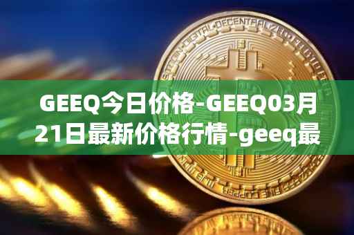 GEEQ今日价格-GEEQ03月21日最新价格行情-geeq最新走势消息