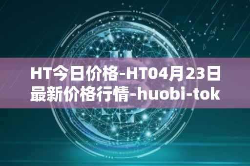 HT今日价格-HT04月23日最新价格行情-huobi-token最新走势消息