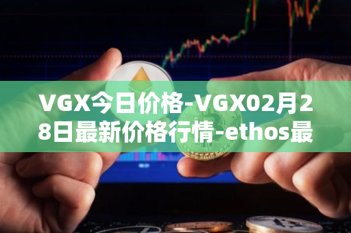VGX今日价格-VGX02月28日最新价格行情-ethos最新走势消息