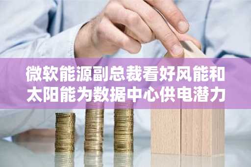 微软能源副总裁看好风能和太阳能为数据中心供电潜力