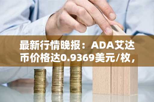 最新行情晚报：ADA艾达币价格达0.9369美元/枚，日内跌幅-3.69%
