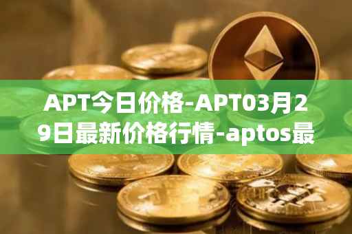 APT今日价格-APT03月29日最新价格行情-aptos最新走势消息