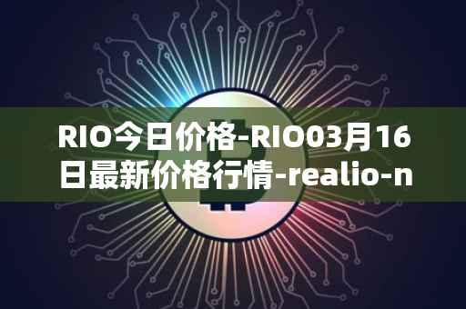 RIO今日价格-RIO03月16日最新价格行情-realio-network最新走势消息