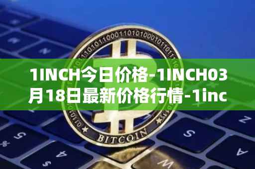 1INCH今日价格-1INCH03月18日最新价格行情-1inch最新走势消息