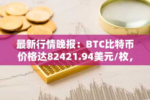 最新行情晚报：BTC比特币价格达82421.94美元/枚，日内跌幅-1.00%
