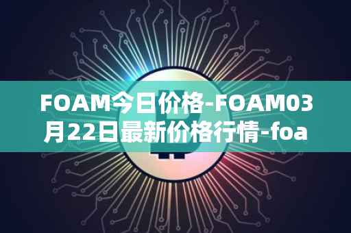 FOAM今日价格-FOAM03月22日最新价格行情-foam最新走势消息