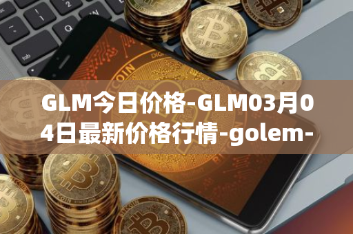 GLM今日价格-GLM03月04日最新价格行情-golem-network-tokens最新走势消息