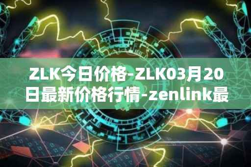 ZLK今日价格-ZLK03月20日最新价格行情-zenlink最新走势消息