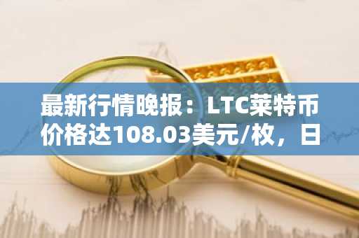 最新行情晚报：LTC莱特币价格达108.03美元/枚，日内跌幅-3.02%