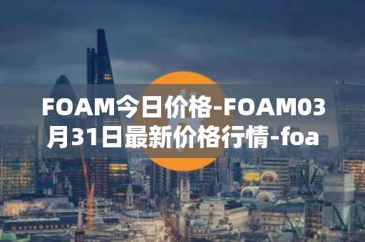 FOAM今日价格-FOAM03月31日最新价格行情-foam最新走势消息