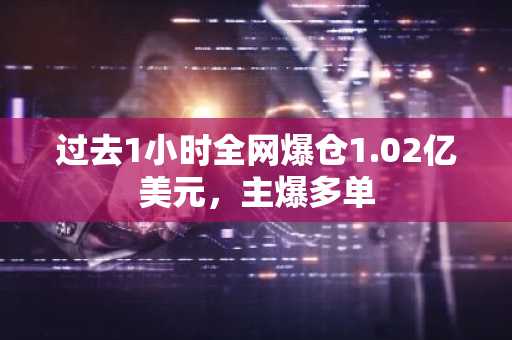 过去1小时全网爆仓1.02亿美元，主爆多单