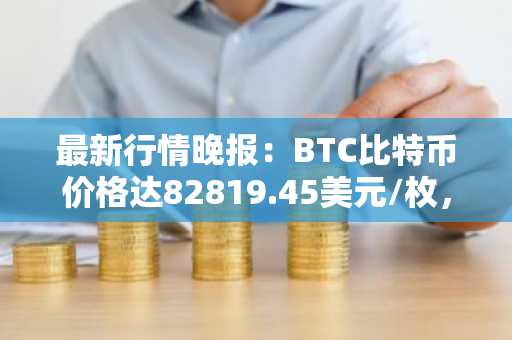 最新行情晚报：BTC比特币价格达82819.45美元/枚，日内跌幅-1.02%