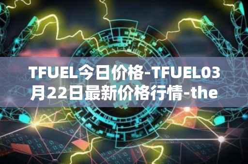 TFUEL今日价格-TFUEL03月22日最新价格行情-thetafuel最新走势消息