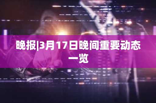 晚报|3月17日晚间重要动态一览