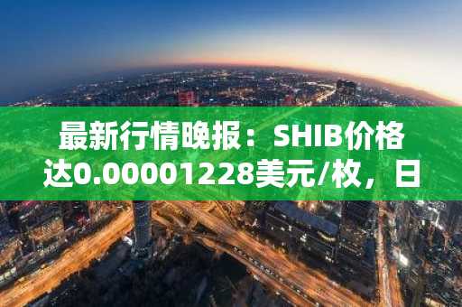 最新行情晚报：SHIB价格达0.00001228美元/枚，日内涨幅2.08%