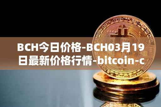 BCH今日价格-BCH03月19日最新价格行情-bitcoin-cash最新走势消息