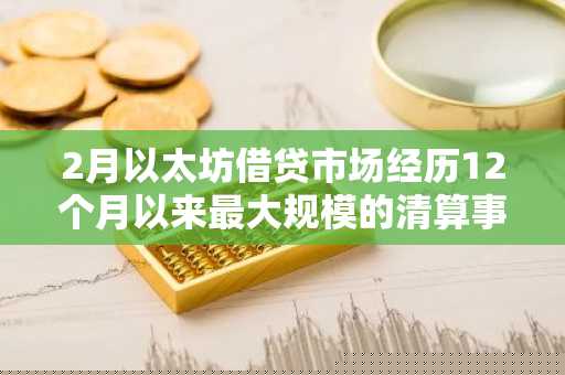 2月以太坊借贷市场经历12个月以来最大规模的清算事件，清算金额近 5 亿美元