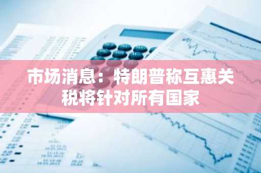 市场消息：特朗普称互惠关税将针对所有国家