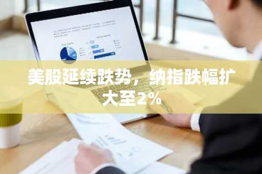 美股延续跌势，纳指跌幅扩大至2%