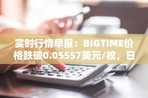 实时行情早报：BIGTIME价格跌破0.05557美元/枚，日内跌-3.00%