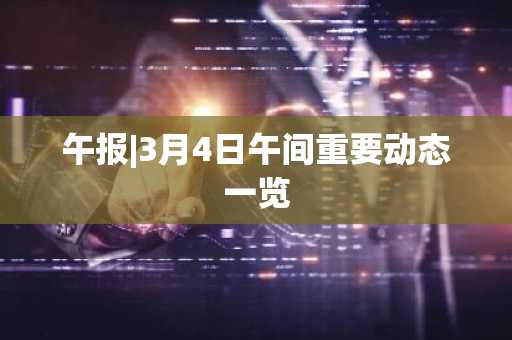 午报|3月4日午间重要动态一览
