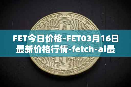 FET今日价格-FET03月16日最新价格行情-fetch-ai最新走势消息