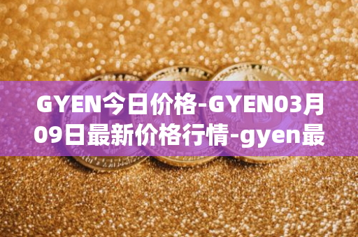 GYEN今日价格-GYEN03月09日最新价格行情-gyen最新走势消息