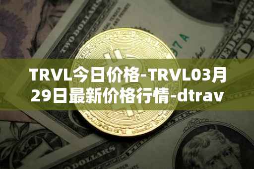 TRVL今日价格-TRVL03月29日最新价格行情-dtraveltoken最新走势消息