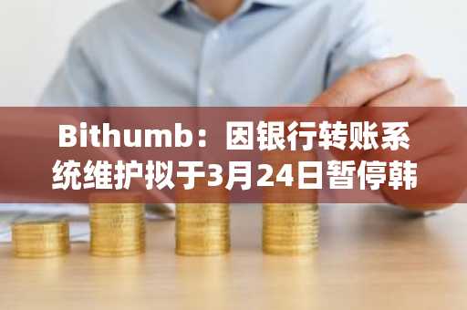 Bithumb：因银行转账系统维护拟于3月24日暂停韩元存取款业务