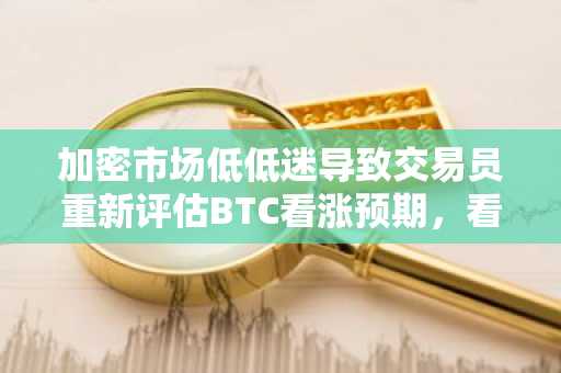 加密市场低低迷导致交易员重新评估BTC看涨预期，看涨期权押注转向10万美元