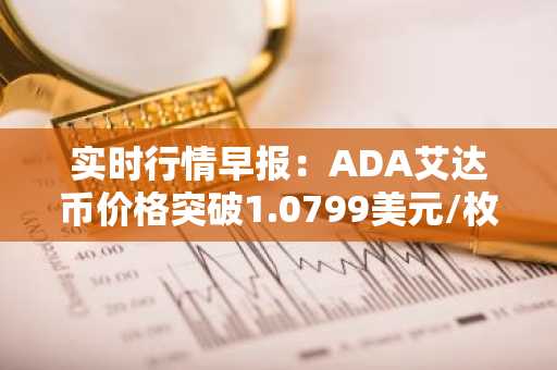 实时行情早报：ADA艾达币价格突破1.0799美元/枚，日内涨2.00%