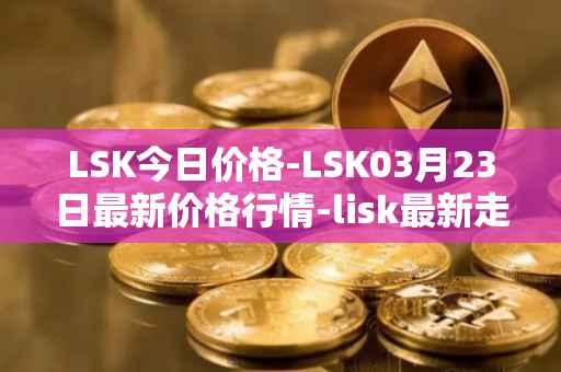 LSK今日价格-LSK03月23日最新价格行情-lisk最新走势消息