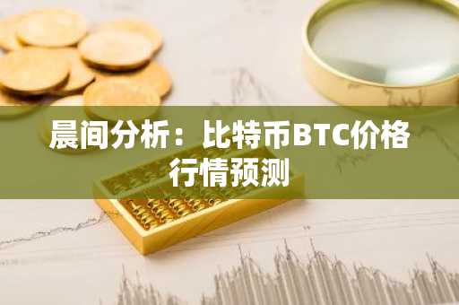 晨间分析：比特币BTC价格行情预测