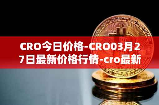 CRO今日价格-CRO03月27日最新价格行情-cro最新走势消息