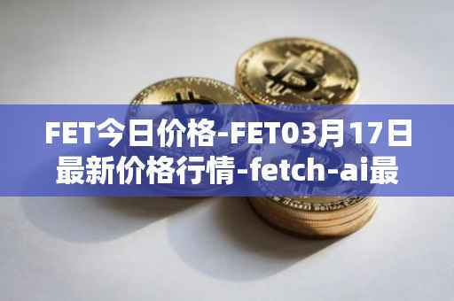 FET今日价格-FET03月17日最新价格行情-fetch-ai最新走势消息