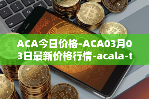 ACA今日价格-ACA03月03日最新价格行情-acala-token最新走势消息