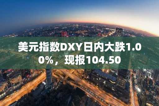 美元指数DXY日内大跌1.00%，现报104.50