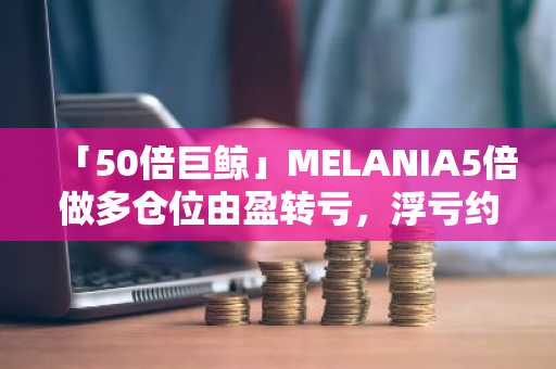 「50倍巨鲸」MELANIA5倍做多仓位由盈转亏，浮亏约4.62万美元