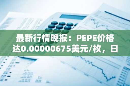 最新行情晚报：PEPE价格达0.00000675美元/枚，日内跌幅-3.02%