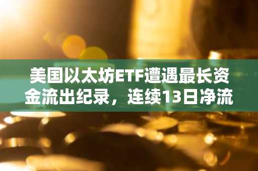 美国以太坊ETF遭遇最长资金流出纪录，连续13日净流出4.15亿美元