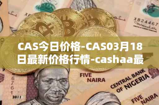 CAS今日价格-CAS03月18日最新价格行情-cashaa最新走势消息