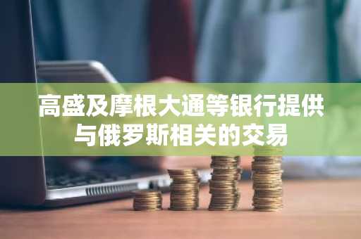 高盛及摩根大通等银行提供与俄罗斯相关的交易