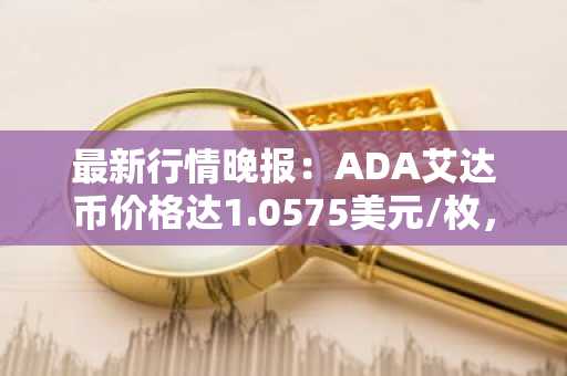 最新行情晚报：ADA艾达币价格达1.0575美元/枚，日内跌幅-2.11%