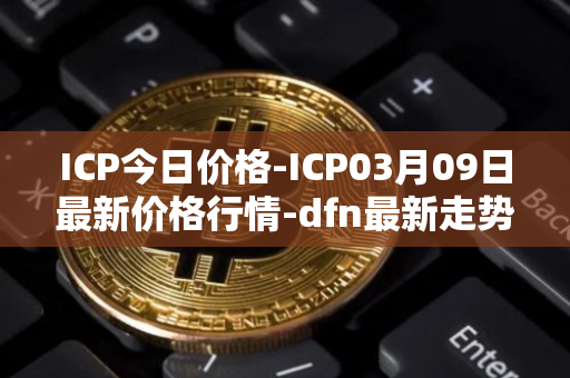 ICP今日价格-ICP03月09日最新价格行情-dfn最新走势消息