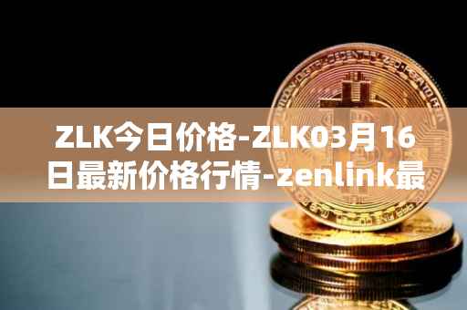 ZLK今日价格-ZLK03月16日最新价格行情-zenlink最新走势消息
