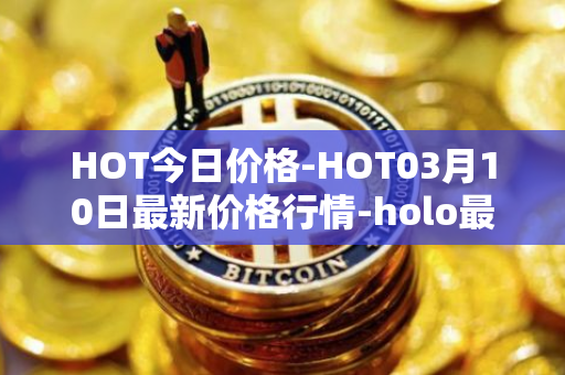 HOT今日价格-HOT03月10日最新价格行情-holo最新走势消息