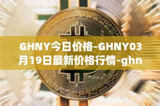 GHNY今日价格-GHNY03月19日最新价格行情-ghny最新走势消息