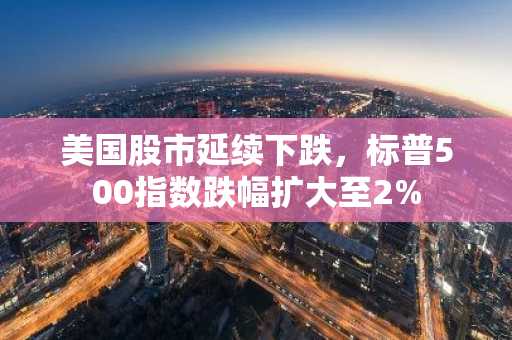 美国股市延续下跌，标普500指数跌幅扩大至2%