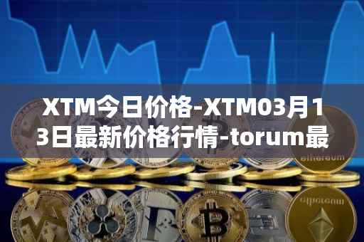 XTM今日价格-XTM03月13日最新价格行情-torum最新走势消息