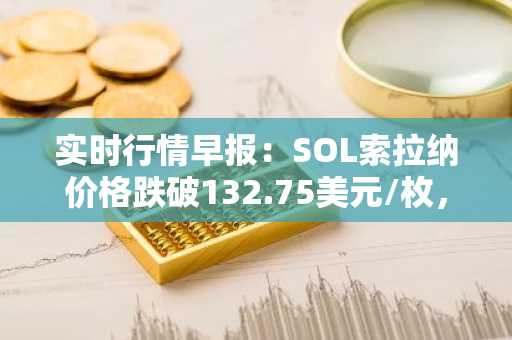 实时行情早报：SOL索拉纳价格跌破132.75美元/枚，日内跌-3.61%